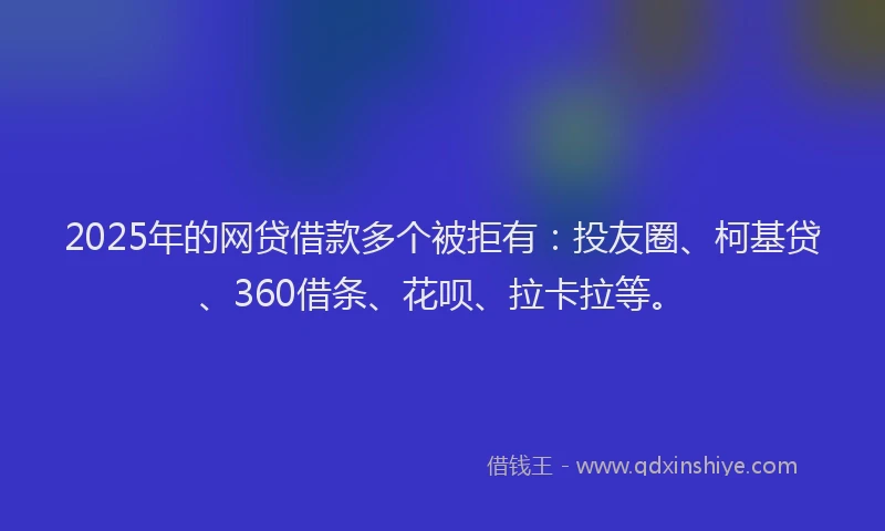 2025年的网贷借款多个被拒有：投友圈、柯基贷、360借条、花呗、拉卡拉等。