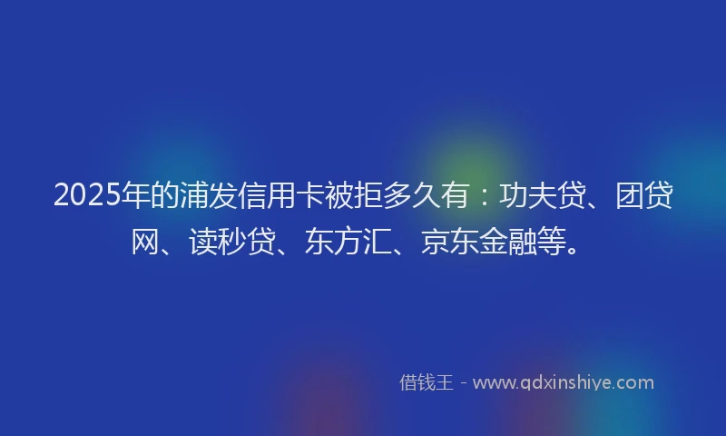2025年的浦发信用卡被拒多久有：功夫贷、团贷网、读秒贷、东方汇、京东金融等。