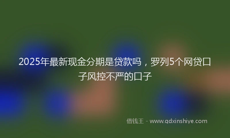2025年最新现金分期是贷款吗，罗列5个网贷口子风控不严的口子