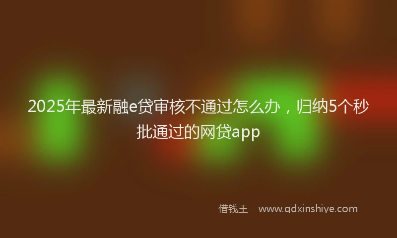2025年最新融e贷审核不通过怎么办，归纳5个秒批通过的网贷app