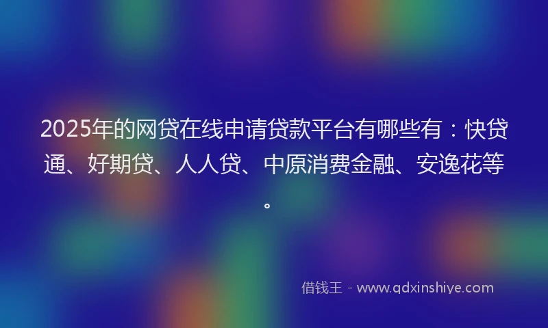 2025年的网贷在线申请贷款平台有哪些有：快贷通、好期贷、人人贷、中原消费金融、安逸花等。