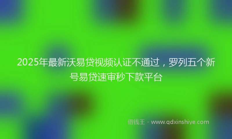 2025年最新沃易贷视频认证不通过，罗列五个新号易贷速审秒下款平台