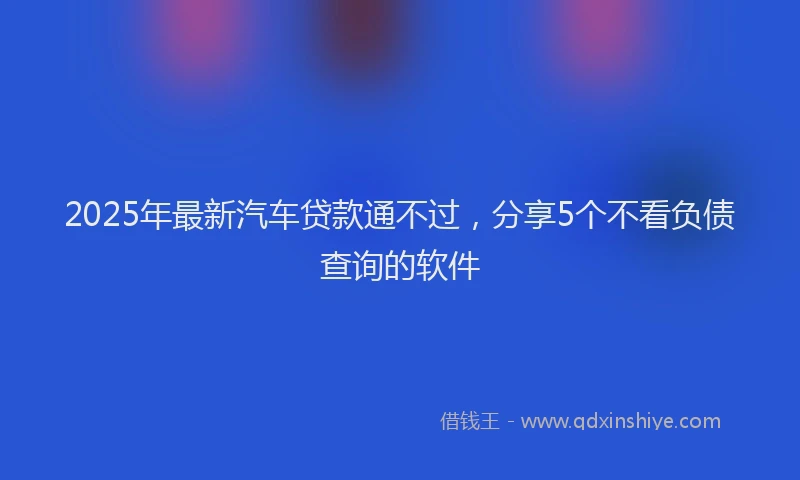 2025年最新汽车贷款通不过，分享5个不看负债查询的软件