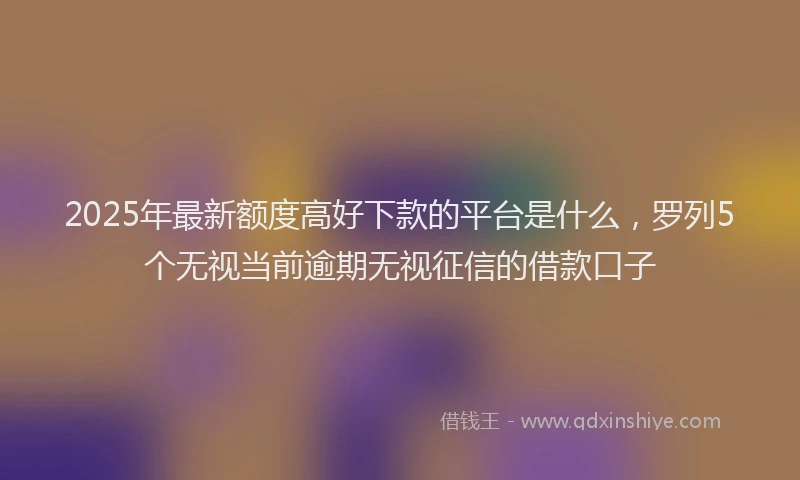 2025年最新额度高好下款的平台是什么，罗列5个无视当前逾期无视征信的借款口子