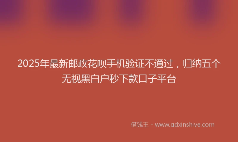 2025年最新邮政花呗手机验证不通过，归纳五个无视黑白户秒下款口子平台