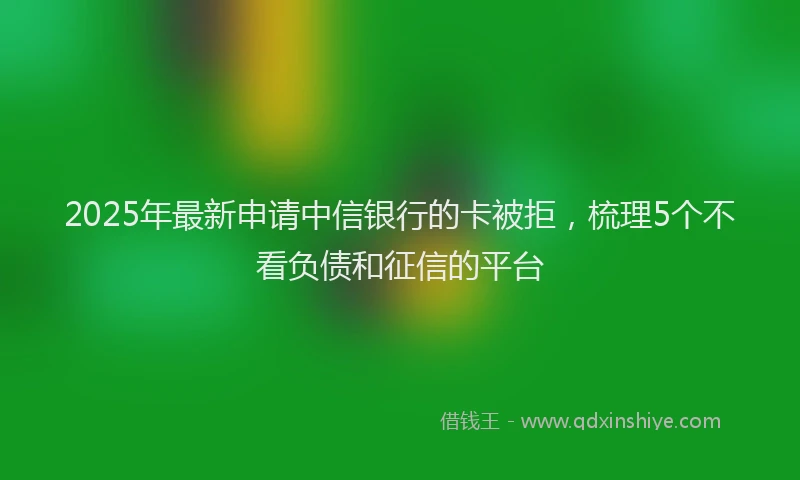 2025年最新申请中信银行的卡被拒，梳理5个不看负债和征信的平台