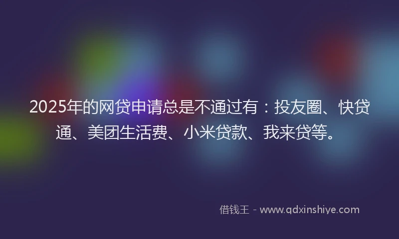 2025年的网贷申请总是不通过有：投友圈、快贷通、美团生活费、小米贷款、我来贷等。