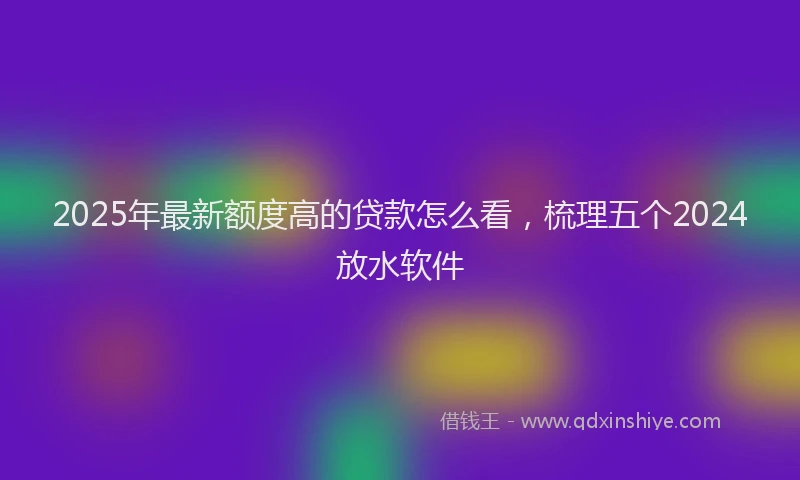 2025年最新额度高的贷款怎么看，梳理五个2024放水软件