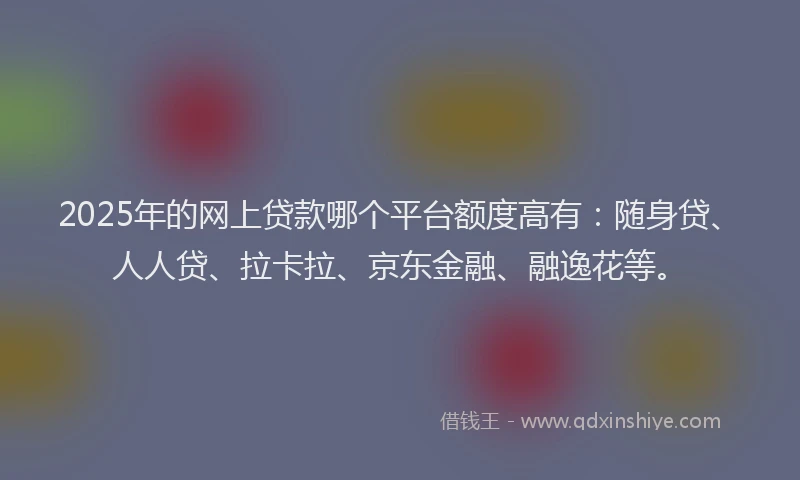 2025年的网上贷款哪个平台额度高有：随身贷、人人贷、拉卡拉、京东金融、融逸花等。