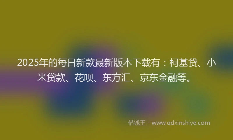 2025年的每日新款最新版本下载有：柯基贷、小米贷款、花呗、东方汇、京东金融等。