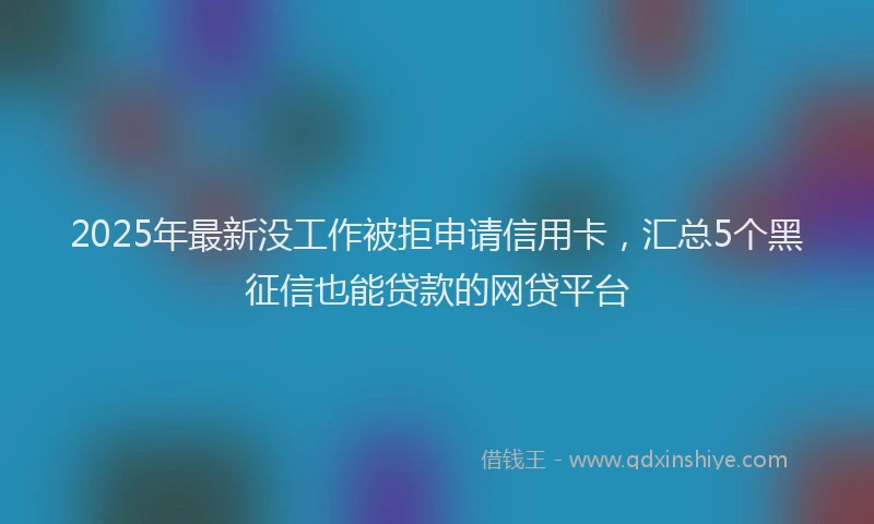 2025年最新没工作被拒申请信用卡，汇总5个黑征信也能贷款的网贷平台