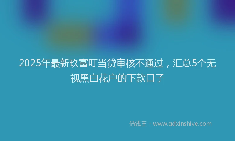2025年最新玖富叮当贷审核不通过，汇总5个无视黑白花户的下款口子