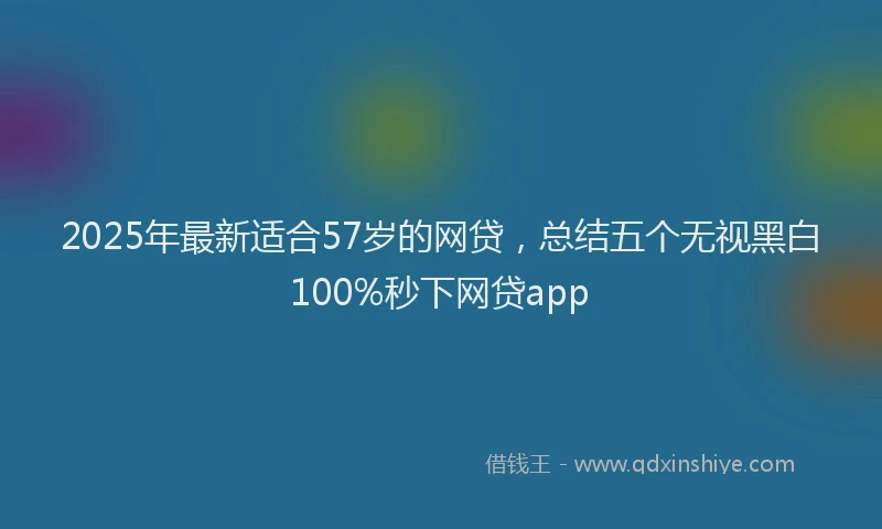 2025年最新适合57岁的网贷，总结五个无视黑白100%秒下网贷app