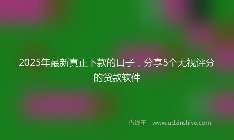 2025年最新真正下款的口子，分享5个无视评分的贷款软件