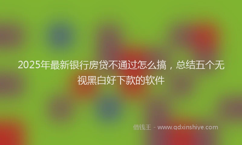 2025年最新银行房贷不通过怎么搞，总结五个无视黑白好下款的软件