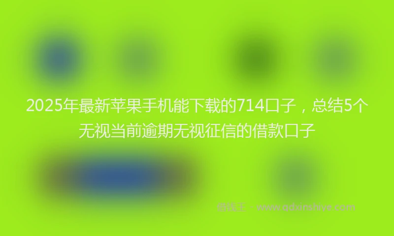 2025年最新苹果手机能下载的714口子，总结5个无视当前逾期无视征信的借款口子