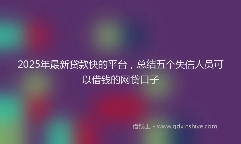 2025年最新贷款快的平台，总结五个失信人员可以借钱的网贷口子