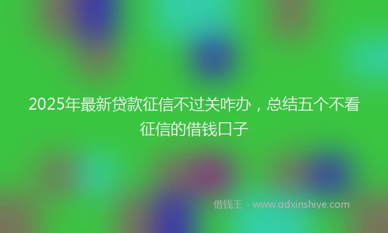 2025年最新贷款征信不过关咋办，总结五个不看征信的借钱口子