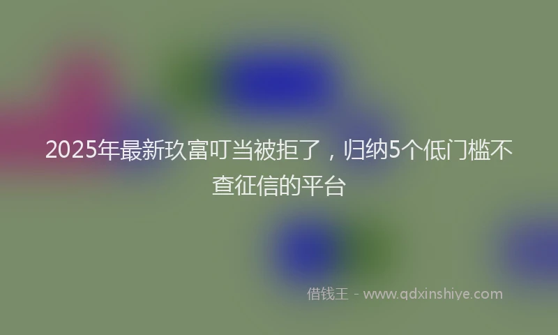 2025年最新玖富叮当被拒了，归纳5个低门槛不查征信的平台
