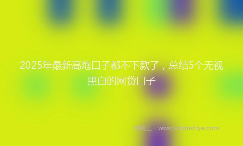 2025年最新高炮口子都不下款了，总结5个无视黑白的网贷口子