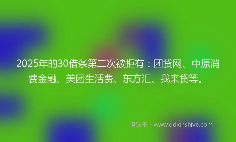 2025年的30借条第二次被拒有：团贷网、中原消费金融、美团生活费、东方汇、我来贷等。