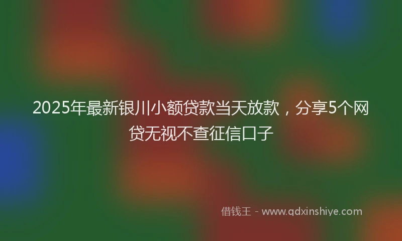 2025年最新银川小额贷款当天放款，分享5个网贷无视不查征信口子