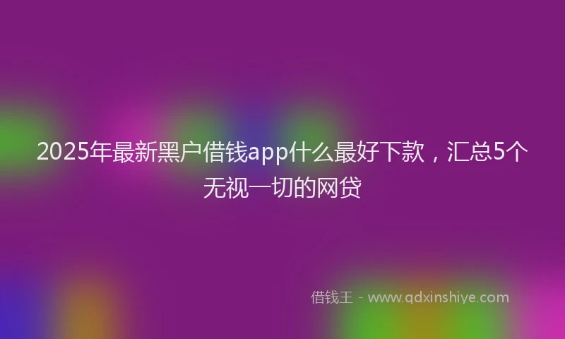 2025年最新黑户借钱app什么最好下款，汇总5个无视一切的网贷