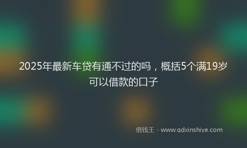 2025年最新车贷有通不过的吗，概括5个满19岁可以借款的口子