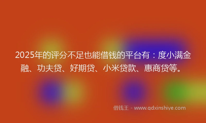 2025年的评分不足也能借钱的平台有：度小满金融、功夫贷、好期贷、小米贷款、惠商贷等。