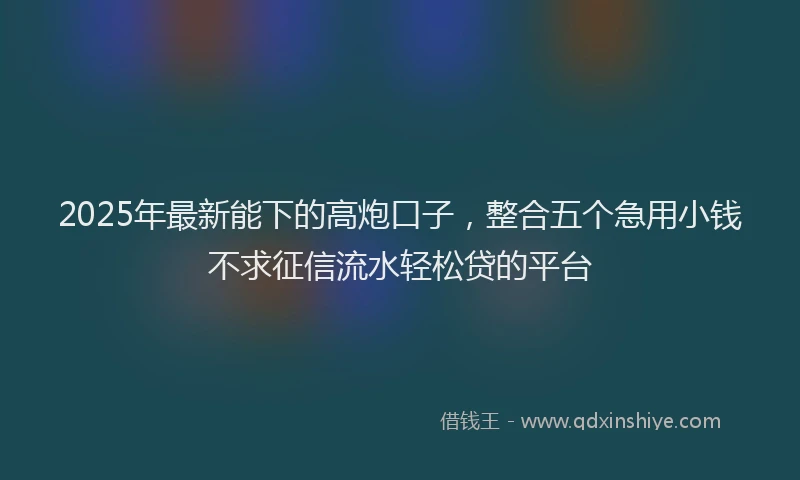 2025年最新能下的高炮口子，整合五个急用小钱不求征信流水轻松贷的平台