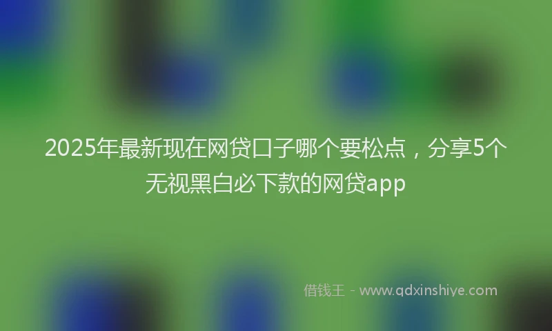 2025年最新现在网贷口子哪个要松点，分享5个无视黑白必下款的网贷app