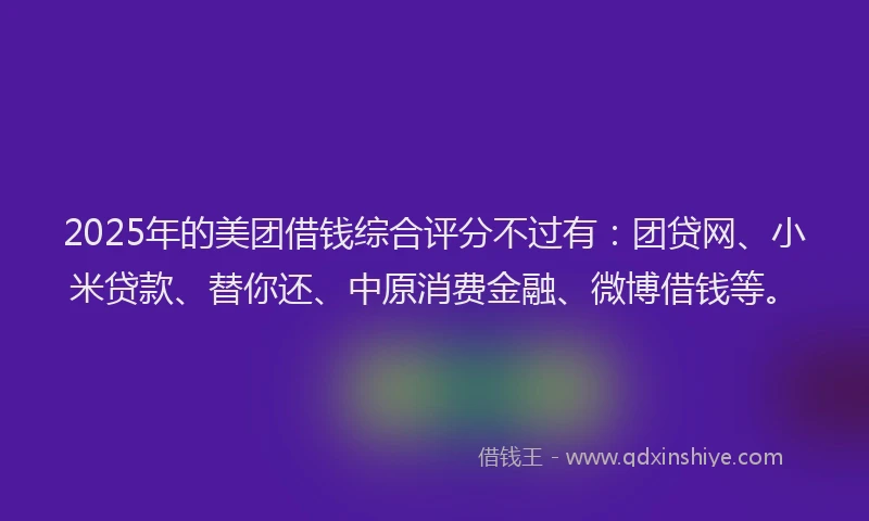 2025年的美团借钱综合评分不过有：团贷网、小米贷款、替你还、中原消费金融、微博借钱等。