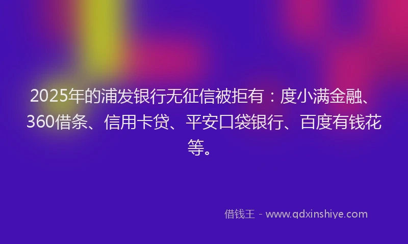 2025年的浦发银行无征信被拒有：度小满金融、360借条、信用卡贷、平安口袋银行、百度有钱花等。