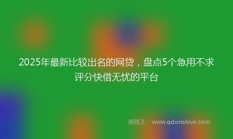 2025年最新比较出名的网贷，盘点5个急用不求评分快借无忧的平台
