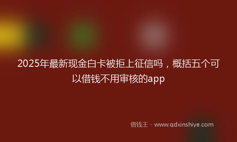 2025年最新现金白卡被拒上征信吗，概括五个可以借钱不用审核的app
