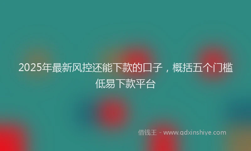 2025年最新风控还能下款的口子，概括五个门槛低易下款平台