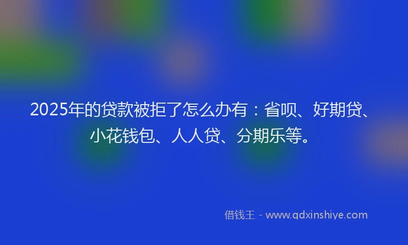 2025年的贷款被拒了怎么办有：省呗、好期贷、小花钱包、人人贷、分期乐等。