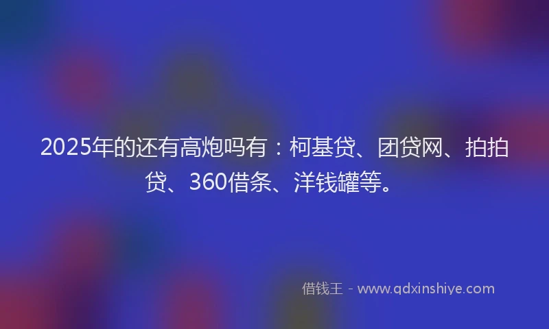 2025年的还有高炮吗有：柯基贷、团贷网、拍拍贷、360借条、洋钱罐等。