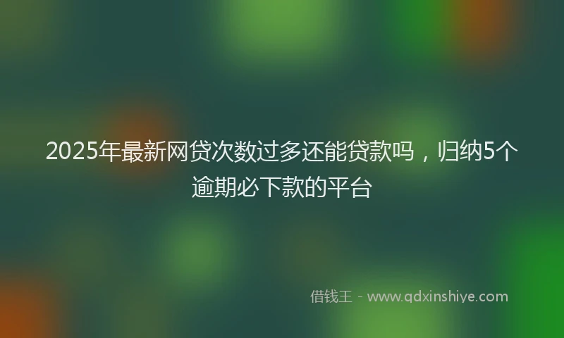 2025年最新网贷次数过多还能贷款吗，归纳5个逾期必下款的平台