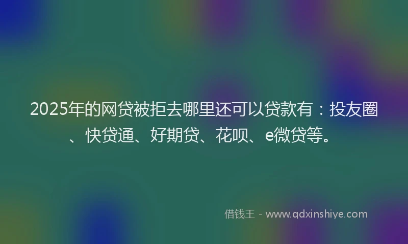 2025年的网贷被拒去哪里还可以贷款有：投友圈、快贷通、好期贷、花呗、e微贷等。