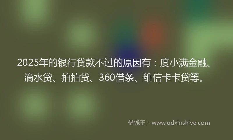 2025年的银行贷款不过的原因有：度小满金融、滴水贷、拍拍贷、360借条、维信卡卡贷等。