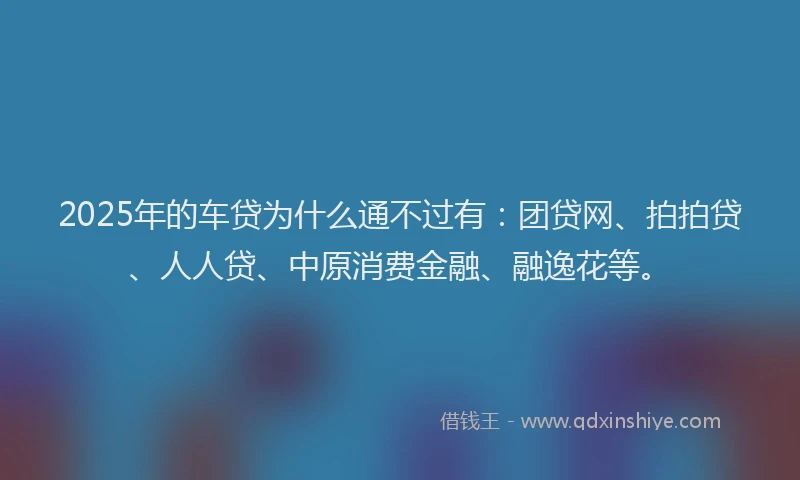 2025年的车贷为什么通不过有：团贷网、拍拍贷、人人贷、中原消费金融、融逸花等。