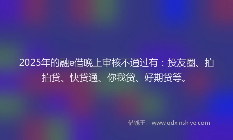 2025年的融e借晚上审核不通过有：投友圈、拍拍贷、快贷通、你我贷、好期贷等。