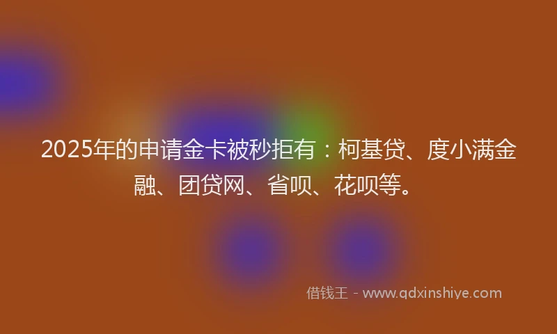 2025年的申请金卡被秒拒有：柯基贷、度小满金融、团贷网、省呗、花呗等。