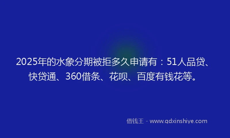 2025年的水象分期被拒多久申请有：51人品贷、快贷通、360借条、花呗、百度有钱花等。