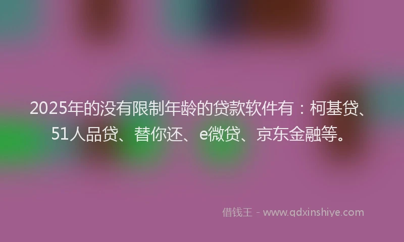 2025年的没有限制年龄的贷款软件有：柯基贷、51人品贷、替你还、e微贷、京东金融等。