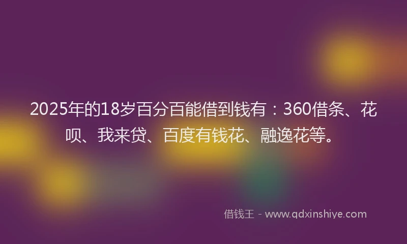 2025年的18岁百分百能借到钱有：360借条、花呗、我来贷、百度有钱花、融逸花等。