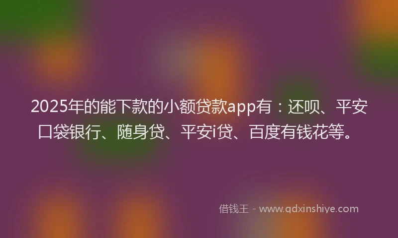 2025年的能下款的小额贷款app有：还呗、平安口袋银行、随身贷、平安i贷、百度有钱花等。