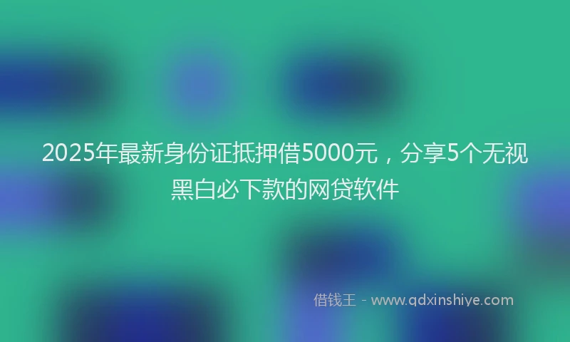 2025年最新身份证抵押借5000元，分享5个无视黑白必下款的网贷软件