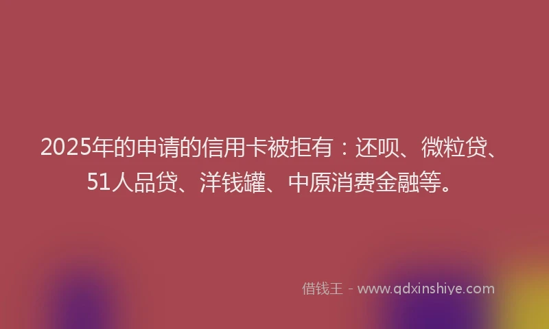 2025年的申请的信用卡被拒有：还呗、微粒贷、51人品贷、洋钱罐、中原消费金融等。